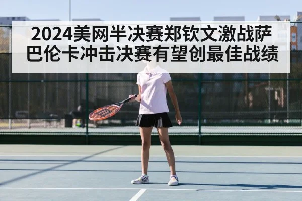 2024美网半决赛郑钦文激战萨巴伦卡冲击决赛有望创最佳战绩